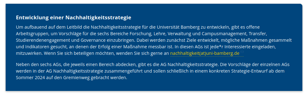 Erklärtext: Entwicklung einer Nachhaltigkeitsstrategie

Um aufbauend auf dem Leitbild die Nachhaltigkeitsstrategie für die Universität Bamberg zu entwickeln, gibt es offene Arbeitsgruppen, um Vorschläge für die sechs Bereiche Forschung, Lehre, Verwaltung und Campusmanagement, Transfer, Studierendenengagement und Governance einzubringen. Dabei werden zunächst Ziele entwickelt, mögliche Maßnahmen gesammelt und Indikatoren gesucht, an denen der Erfolg einer Maßnahme messbar ist. In diesen AGs ist jede*r Interessierte eingeladen, mitzuwirken. Wenn Sie sich beteiligen möchten, wenden Sie sich gerne an nachhaltigkeit(at)uni-bamberg.de

Neben den sechs AGs, die jeweils einen Bereich abdecken, gibt es die AG Nachhaltigkeitsstrategie. Die Vorschläge der einzelnen AGs werden in der AG Nachhaltigkeitsstrategie zusammengeführt und sollen schließlich in einem konkreten Strategie-Entwurf ab dem Sommer 2024 auf den Gremienweg gebracht werden.